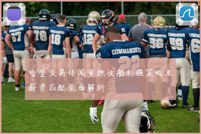 哈登交易传闻重燃快船补强策略及薪资匹配全面解析