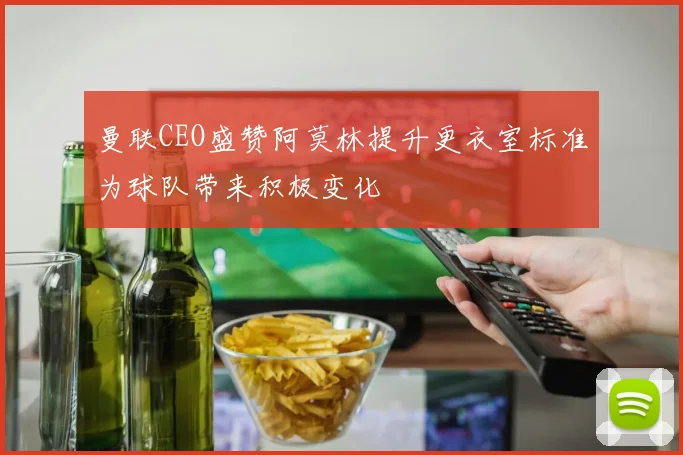 曼联CEO盛赞阿莫林提升更衣室标准为球队带来积极变化