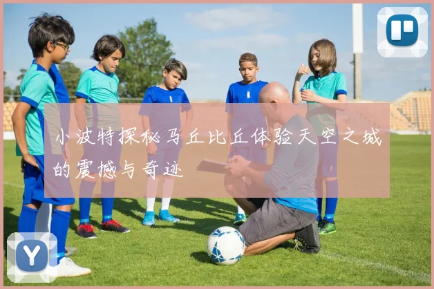 小波特探秘马丘比丘体验天空之城的震撼与奇迹