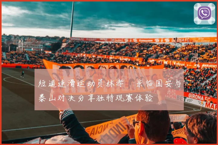 短道速滑运动员林孝埈亲临国安与泰山对决分享独特观赛体验