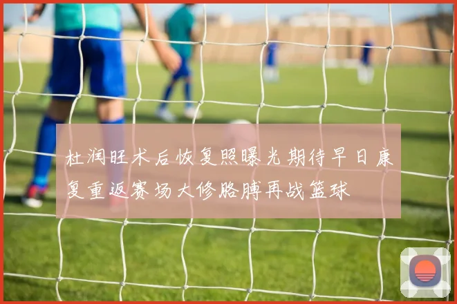 杜润旺术后恢复照曝光期待早日康复重返赛场大修胳膊再战篮球