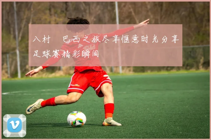 八村塁巴西之旅尽享惬意时光分享足球赛精彩瞬间