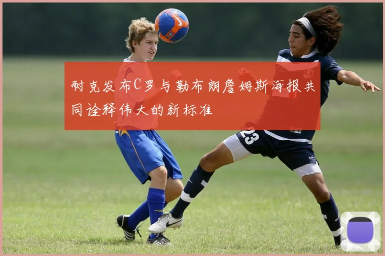耐克发布C罗与勒布朗詹姆斯海报共同诠释伟大的新标准