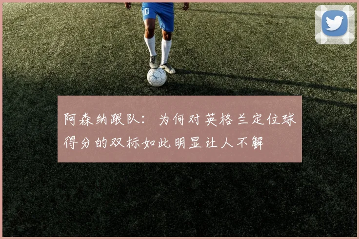 阿森纳跟队：为何对英格兰定位球得分的双标如此明显让人不解