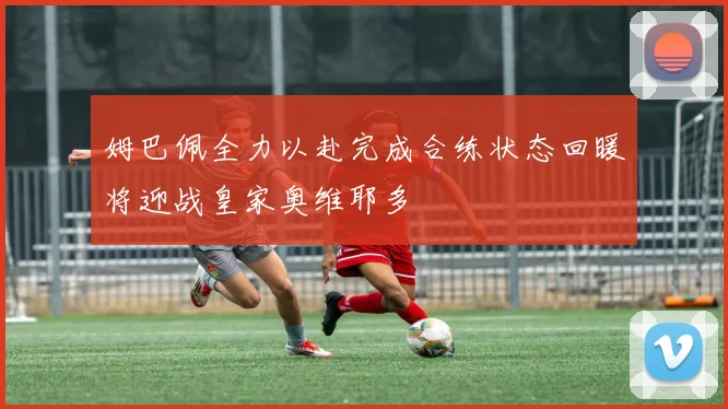姆巴佩全力以赴完成合练状态回暖将迎战皇家奥维耶多
