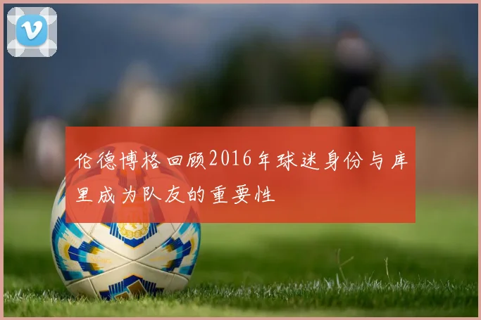 伦德博格回顾2016年球迷身份与库里成为队友的重要性
