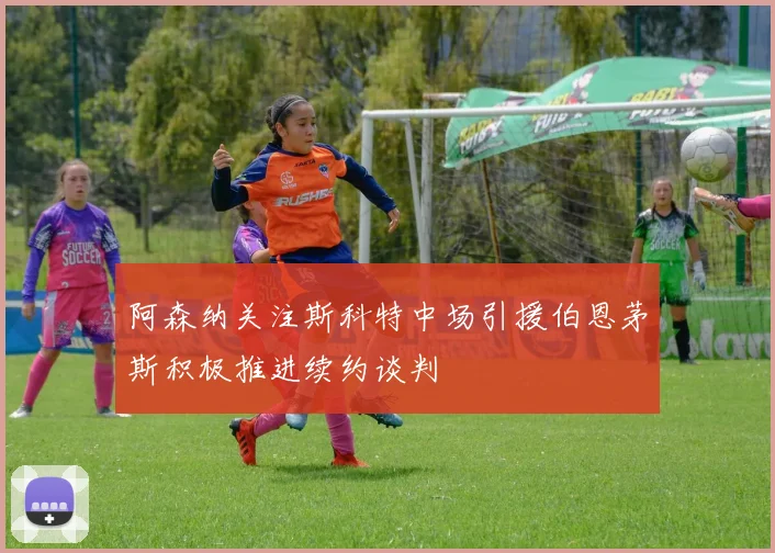 阿森纳关注斯科特中场引援伯恩茅斯积极推进续约谈判