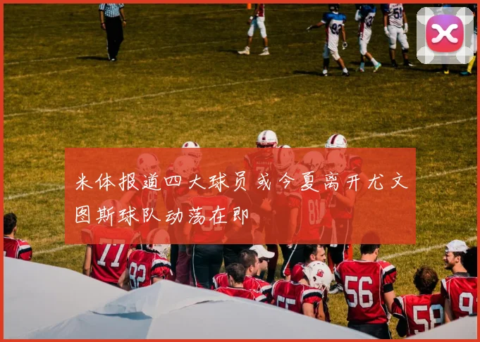 米体报道四大球员或今夏离开尤文图斯球队动荡在即