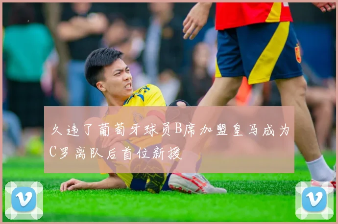 久违了葡萄牙球员B席加盟皇马成为C罗离队后首位新援