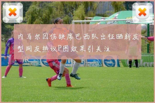 内马尔因伤缺席巴西队出征晒新发型网友热议P图效果引关注