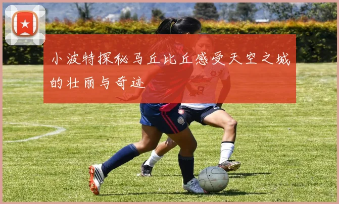 小波特探秘马丘比丘感受天空之城的壮丽与奇迹