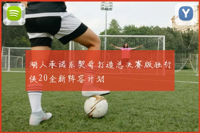 湖人承诺东契奇打造总决赛版独行侠20全新阵容计划