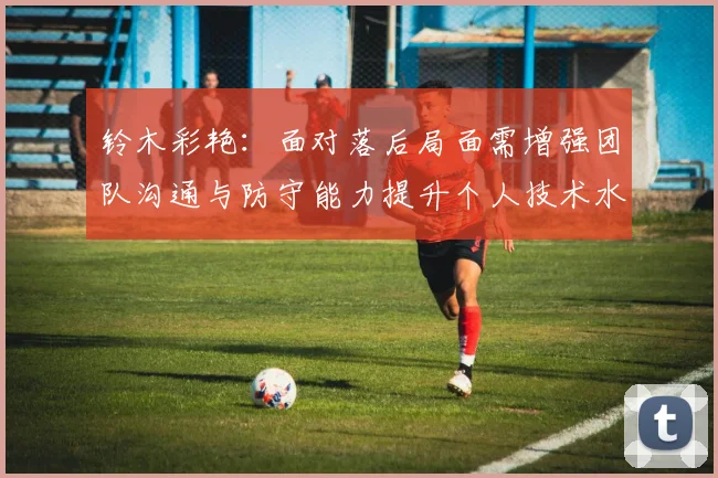 铃木彩艳：面对落后局面需增强团队沟通与防守能力提升个人技术水平