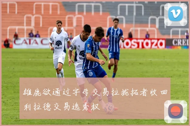 雄鹿欲通过字母交易拉拢拓者收回利拉德交易选秀权