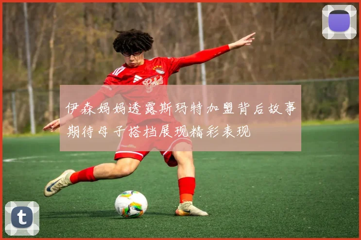 伊森妈妈透露斯玛特加盟背后故事期待母子搭档展现精彩表现