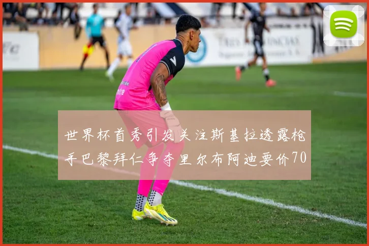 世界杯首秀引发关注斯基拉透露枪手巴黎拜仁争夺里尔布阿迪要价7000万欧