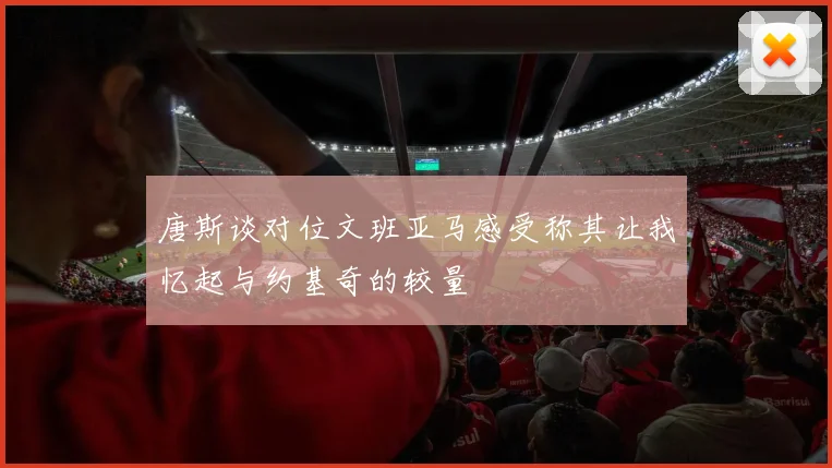 唐斯谈对位文班亚马感受称其让我忆起与约基奇的较量