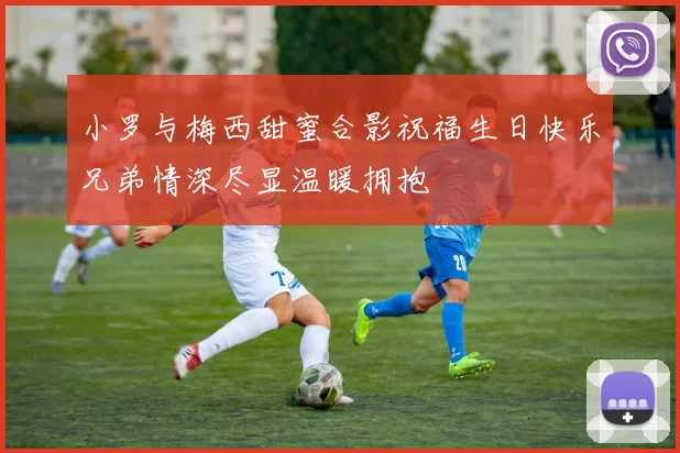 小罗与梅西甜蜜合影祝福生日快乐兄弟情深尽显温暖拥抱