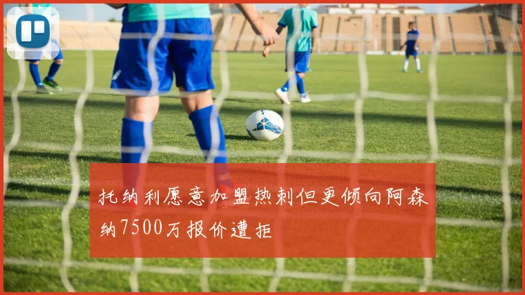 托纳利愿意加盟热刺但更倾向阿森纳7500万报价遭拒