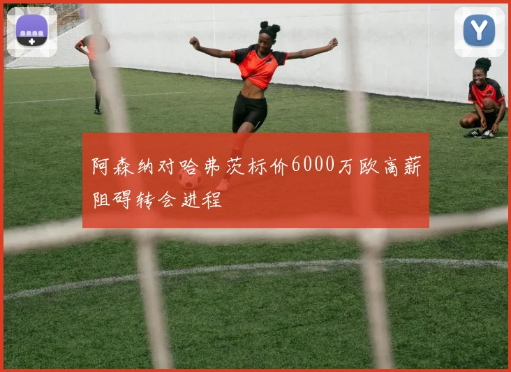 阿森纳对哈弗茨标价6000万欧高薪阻碍转会进程