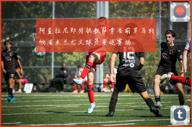 阿奎拉尼即将执教萨索洛前罗马利物浦米兰尤文球员重返赛场