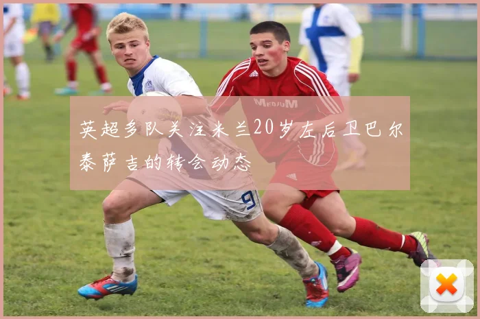 英超多队关注米兰20岁左后卫巴尔泰萨吉的转会动态
