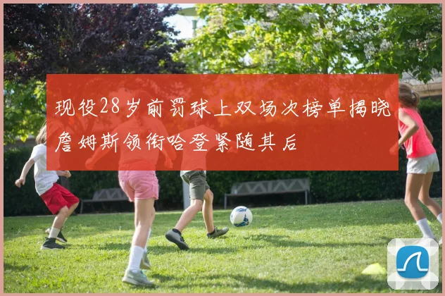 现役28岁前罚球上双场次榜单揭晓詹姆斯领衔哈登紧随其后